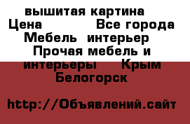 вышитая картина  › Цена ­ 8 000 - Все города Мебель, интерьер » Прочая мебель и интерьеры   . Крым,Белогорск